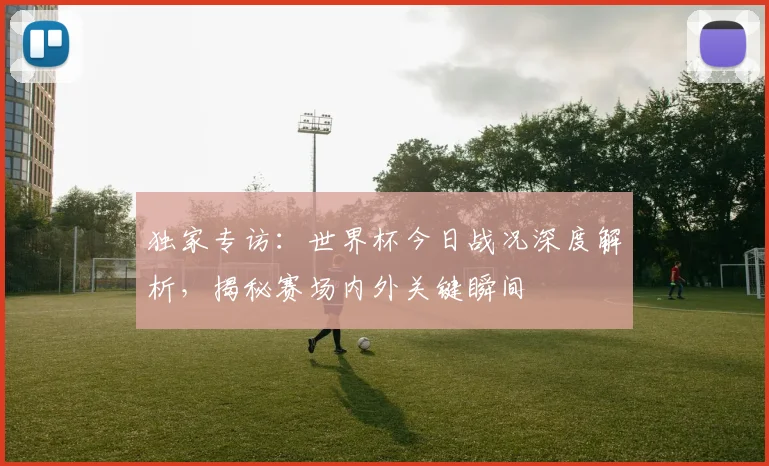 独家专访:世界杯今日战况深度解析,揭秘赛场内外关键瞬间