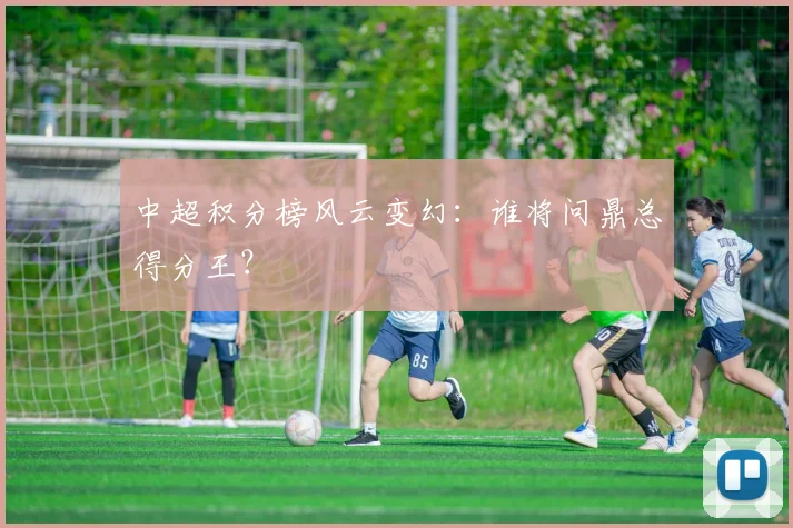 中超积分榜风云变幻:谁将问鼎总得分王?