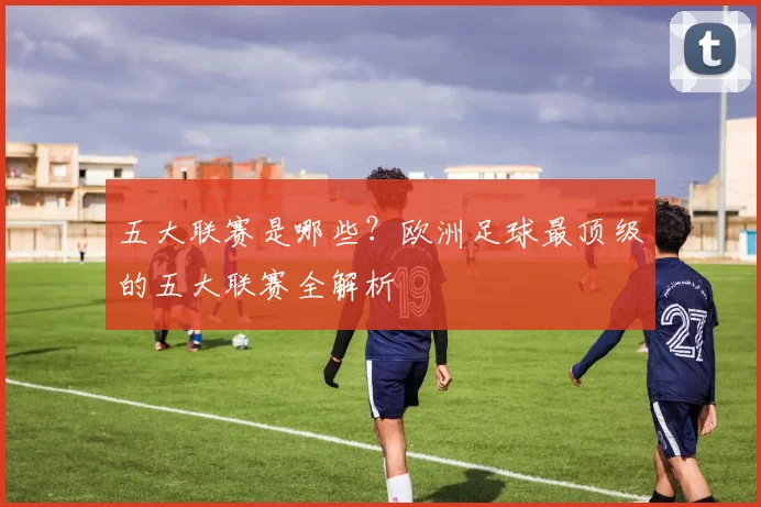 五大联赛是哪些?欧洲足球最顶级的五大联赛全解析