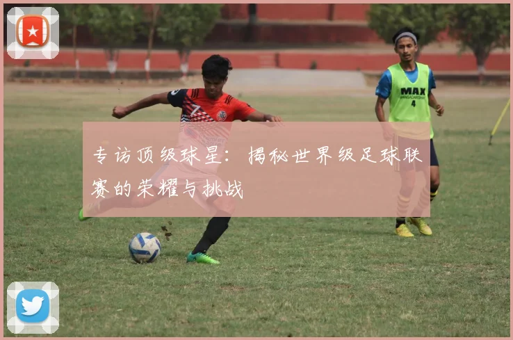 专访顶级球星:揭秘世界级足球联赛的荣耀与挑战