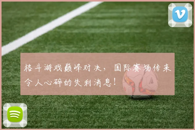 格斗游戏巅峰对决,国际赛场传来令人心碎的失利消息!